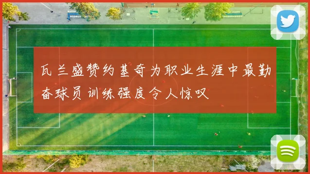 瓦兰盛赞约基奇为职业生涯中最勤奋球员训练强度令人惊叹