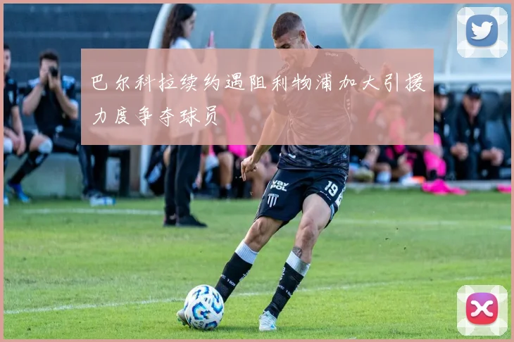 巴尔科拉续约遇阻利物浦加大引援力度争夺球员