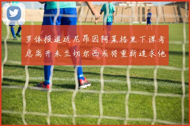 罗体报道迈尼昂因阿莱格里下课考虑离开米兰切尔西或将重新追求他