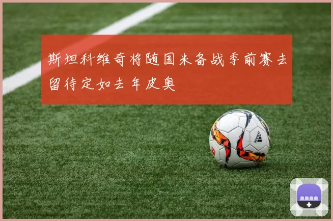 斯坦科维奇将随国米备战季前赛去留待定如去年皮奥