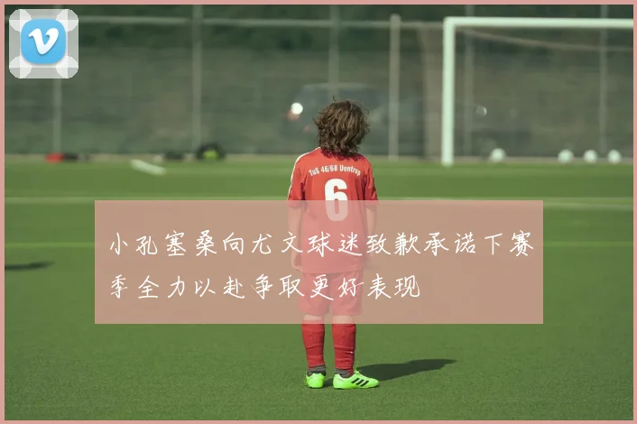 小孔塞桑向尤文球迷致歉承诺下赛季全力以赴争取更好表现
