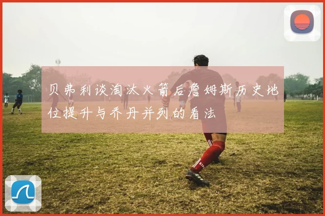贝弗利谈淘汰火箭后詹姆斯历史地位提升与乔丹并列的看法