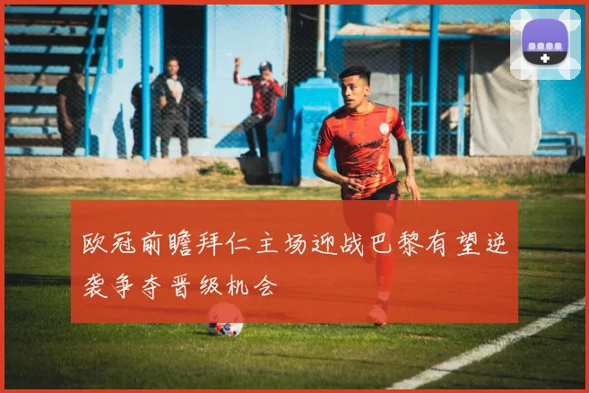 欧冠前瞻拜仁主场迎战巴黎有望逆袭争夺晋级机会