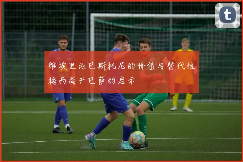 维埃里论巴斯托尼的价值与替代性梅西离开巴萨的启示