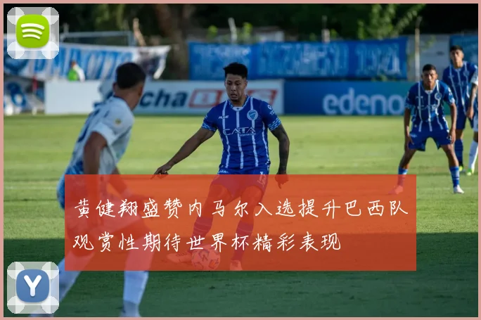 黄健翔盛赞内马尔入选提升巴西队观赏性期待世界杯精彩表现