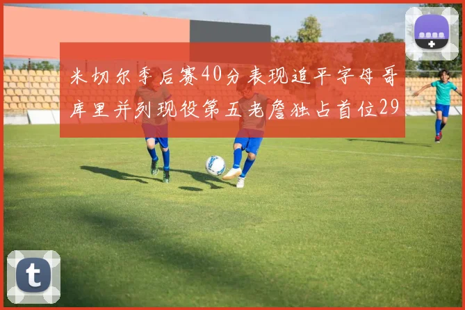 米切尔季后赛40分表现追平字母哥库里并列现役第五老詹独占首位29次记录