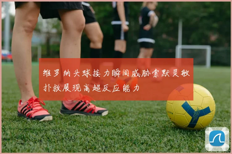 维罗纳头球接力瞬间威胁索默灵敏扑救展现高超反应能力
