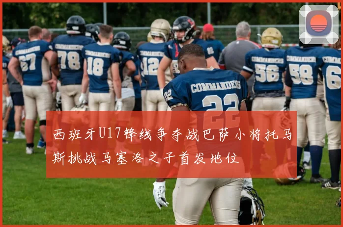 西班牙U17锋线争夺战巴萨小将托马斯挑战马塞洛之子首发地位