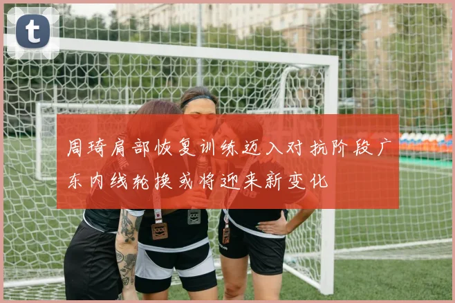 周琦肩部恢复训练迈入对抗阶段广东内线轮换或将迎来新变化